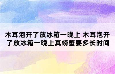 木耳泡开了放冰箱一晚上 木耳泡开了放冰箱一晚上真螃蟹要多长时间